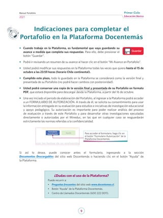 9
Educación Básica
Primer Ciclo
2021
Manual Portafolio
Indicaciones para completar el
Portafolio en la Plataforma Docentemás
•	 Cuando trabaje en la Plataforma, es fundamental que vaya guardando su
avance a medida que completa sus respuestas. Para ello, debe presionar el
botón “Guardar”.
•	 Podrá ir revisando un resumen de su avance al hacer clic en el botón “Mi Avance en Portafolio”.
•	 Usted podrá modificar sus respuestas en la Plataforma todas las veces que quiera hasta el 15 de
octubre a las 23:59 horas (horario Chile continental).
•	 Cumplido este plazo, todo lo guardado en la Plataforma se considerará como la versión final y
presentada de su Portafolio (no podrá hacer cambios con posterioridad).
•	 Usted podrá conservar una copia de la versión final y presentada de su Portafolio en formato
PDF, que estará disponible para descargar desde la Plataforma, a partir del 16 de octubre.
•	 Una vez iniciado el periodo de elaboración del Portafolio, al ingresar a la Plataforma podrá acceder
a un FORMULARIO DE AUTORIZACIÓN. A través de él, se solicita su consentimiento para usar
la información entregada en su evaluación para estudios e iniciativas de investigación educacional
y apoyo pedagógico. Su autorización es importante para poder realizar análisis del proceso
de evaluación a través de este Portafolio y para desarrollar otras investigaciones ejecutadas
directamente o autorizadas por el Mineduc, en las que en cualquier caso se resguardarán
estrictamente las normas referidas a la confidencialidad.
Para acceder al formulario, haga clic en
el botón “Formulario Autorización” de la
Plataforma Docentemás.
Si así lo desea, puede conocer antes el formulario, ingresando a la sección
Documentos Descargables del sitio web Docentemás o haciendo clic en el botón “Ayuda” de
la Plataforma.
Guardar
¿Dudas con el uso de la Plataforma?
Puede recurrir a:
•	 Preguntas frecuentes del sitio web www.docentemas.cl.
•	 Botón “Ayuda” de la Plataforma Docentemás.
•	 Centro de Llamados Docentemás (600 222 0011).
 