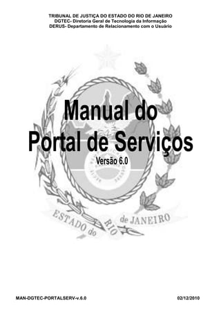 TRIBUNAL DE JUSTIÇA DO ESTADO DO RIO DE JANEIRO
              DGTEC- Diretoria Geral de Tecnologia da Informação
            DERUS- Departamento de Relacionamento com o Usuário




MAN-DGTEC-PORTALSERV-v.6.0                                         02/12/2010
 