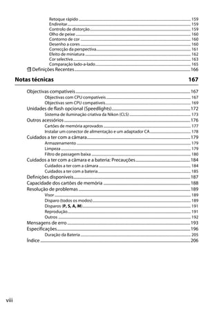 viii
Retoque rápido......................................................................................................................... 159
Endireitar..................................................................................................................................... 159
Controlo de distorção............................................................................................................. 159
Olho de peixe ............................................................................................................................ 160
Contorno de cor ....................................................................................................................... 160
Desenho a cores ....................................................................................................................... 160
Correcção da perspectiva...................................................................................................... 161
Efeito de miniatura.................................................................................................................. 162
Cor selectiva............................................................................................................................... 163
Comparação lado-a-lado....................................................................................................... 165
m Definições Recentes................................................................................................................166
Notas técnicas 167
Objectivas compatíveis...............................................................................................................167
Objectivas com CPU compatíveis........................................................................................... 167
Objectivas sem CPU compatíveis............................................................................................ 169
Unidades de flash opcional (Speedlights)............................................................................172
Sistema de iluminação criativa da Nikon (CLS).................................................................. 173
Outros acessórios..........................................................................................................................176
Cartões de memória aprovados .............................................................................................. 177
Instalar um conector de alimentação e um adaptador CA............................................ 178
Cuidados a ter com a câmara....................................................................................................179
Armazenamento ........................................................................................................................... 179
Limpeza............................................................................................................................................ 179
Filtro de passagem baixa ........................................................................................................... 180
Cuidados a ter com a câmara e a bateria: Precauções.....................................................184
Cuidados a ter com a câmara ................................................................................................... 184
Cuidados a ter com a bateria.................................................................................................... 185
Definições disponíveis.................................................................................................................187
Capacidade dos cartões de memória ....................................................................................188
Resolução de problemas ............................................................................................................189
Visor................................................................................................................................................... 189
Disparo (todos os modos).......................................................................................................... 189
Disparos (P, S, A, M)..................................................................................................................... 191
Reprodução..................................................................................................................................... 191
Outros ............................................................................................................................................... 192
Mensagens de erro.......................................................................................................................193
Especificações.................................................................................................................................196
Duração da Bateria....................................................................................................................... 205
Índice .................................................................................................................................................206
 
