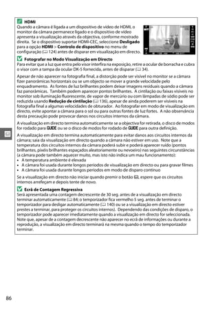 86
x
A HDMI
Quando a câmara é ligada a um dispositivo de vídeo de HDMI, o
monitor da câmara permanece ligado e o dispositivo de vídeo
apresenta a visualização através da objectiva, conforme mostrado
direita. Se o dispositivo suportar HDMI-CEC, seleccione Desligado
para a opção HDMI > Controlo de dispositivo no menu de
configuração (0 124) antes de disparar em visualização em directo.
D Fotografar no Modo Visualização em Directo
Para evitar que a luz que entra pelo visor interfira na exposição, retire a ocular de borracha e cubra
o visor com a tampa da ocular DK-5 fornecida, antes de disparar (0 34).
Apesar de não aparecer na fotografia final, a distorção pode ser visível no monitor se a câmara
fizer panorâmicas horizontais ou se um objecto se mover a grande velocidade pelo
enquadramento. As fontes de luz brilhantes podem deixar imagens residuais quando a câmara
faz panorâmicas. Também podem aparecer pontos brilhantes. A cintilação ou faixas visíveis no
monitor sob iluminação fluorescente, de vapor de mercúrio ou com lâmpadas de sódio pode ser
reduzida usando Redução de cintilação (0 136), apesar de ainda poderem ser visíveis na
fotografia final a algumas velocidades de obturador. Ao fotografar em modo de visualização em
directo, evite apontar a câmara para o sol ou para outras fontes de luz fortes. A não observância
desta precaução pode provocar danos nos circuitos internos da câmara.
A visualização em directo termina automaticamente se a objectiva for retirada, o disco de modos
for rodado para g ou se o disco de modos for rodado de g para outra definição.
A visualização em directo termina automaticamente para evitar danos aos circuitos internos da
câmara; saia da visualização em directo quando a câmara não estiver em uso. Note que a
temperatura dos circuitos internos da câmara poderá subir e poderá aparecer ruído (pontos
brilhantes, pixéis brilhantes espaçados aleatoriamente ou nevoeiro) nas seguintes circunstâncias
(a câmara pode também aquecer muito, mas isto não indica um mau funcionamento):
• A temperatura ambiente é elevada
• A câmara foi usada durante longos períodos de visualização em directo ou para gravar filmes
• A câmara foi usada durante longos períodos em modo de disparo contínuo
Se a visualização em directo não iniciar quando premir o botão a, espere que os circuitos
internos arrefeçam e depois tente de novo.
D Ecrã de Contagem Regressiva
Será apresentada uma contagem decrescente de 30 seg. antes de a visualização em directo
terminar automaticamente (0 84; o temporizador fica vermelho 5 seg. antes de terminar o
temporizador para desligar automaticamente (0 140) ou se a visualização em directo estiver
prestes a terminar, para proteger os circuitos internos). Dependendo das condições de disparo, o
temporizador pode aparecer imediatamente quando a visualização em directo for seleccionada.
Note que, apesar de a contagem decrescente não aparecer no ecrã de informações ou durante a
reprodução, a visualização em directo terminará na mesma quando o tempo do temporizador
terminar.
 