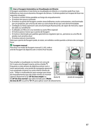 87
x
D Usar a Focagem Automática na Visualização em Directo
A focagem automática é mais lenta na visualização em directo, e o monitor pode ficar mais
brilhante ou mais escuro durante a focagem da câmara. A câmara poderá ser incapaz de focar nas
seguintes situações:
• O motivo contém linhas paralelas ao longo do enquadramento
• O motivo tem pouco contraste
• O motivo no ponto de focagem contém áreas brilhantes muito contrastantes, está iluminado
por um projector, por uma luz de néon ou outra fonte de luz que varia de luminosidade
• Cintilação ou faixas aparecem sob uma iluminação fluorescente, de vapor de mercúrio, vapor
de sódio ou semelhante
• É utilizado um filtro em cruz (estrela) ou outro filtro especial
• O motivo parece menor que o ponto de focagem
• O motivo é dominado por padrões geométricos regulares (por ex., persianas ou uma fila de
janelas num arranha-céus)
• O motivo está em movimento
Note que o ponto de focagem pode, às vezes, ser exibido a verde quando a câmara não consegue
focar.
A Focagem manual
Para focar no modo de focagem manual (0 42), rode o
anel de focagem da objectiva até o motivo ficar focado.
Para ampliar a visualização no monitor em cerca de
9,4 × para uma focagem exacta, prima o botão X.
Enquanto a visão através da objectiva estiver com o
zoom aproximado, uma janela de navegação aparecerá
num quadrado cinzento no canto inferior direito do
ecrã. Utilize o multisselector para navegar para áreas
do enquadramento que não estão visíveis no monitor
(apenas disponível se 9 (AF de área ampla) ou
! (AF de área normal) seja seleccionado para (Modo
de área de AF) ou prima W (Q) para aplicar zoom de afastamento.
Botão X Janela de navegação
 