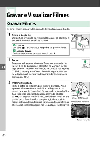 y
88
yGravar e Visualizar Filmes
Os filmes podem ser gravados no modo de visualização em directo.
1 Prima o botão a.
O espelho é levantado e a visualização através da objectiva é
exibida no monitor em vez de no visor.
2 Focar.
Enquadre o disparo de abertura e foque como descrito nos
Passos 2 e 3 de "Enquadrar Fotografias no Monitor" (0 80;
veja também "Focar em Visualização em Directo" nas páginas
0 81–83). Note que o número de motivos que podem ser
detectados no AF de prioridade ao rosto diminui durante a
gravação de filme.
3 Iniciar a gravação.
Prima o botão de filmagem para iniciar a gravação. A são
apresentados no monitor um indicador de gravação e o
tempo de gravação disponível. Exceptuando nos modos i e
j, a exposição pode ser bloqueada premindo o botão
A (L) (0 61) (nos modos P, S e A), alterada em até ±3 EV em
passos de 1/3 EV utilizando a compensação de exposição
(0 63; note que dependendo da luminosidade do motivo, as
alterações à exposição podem não ter qualquer efeito visível).
Gravar Filmes
D Ícone 0
Um ícone 0 (0 84) indica que não podem ser gravados filmes.
A Antes de Gravar
Defina a abertura antes de gravar no modo A ou M.
Botão a
Botão de filmagem
Indicador de gravação
Tempo restante
 