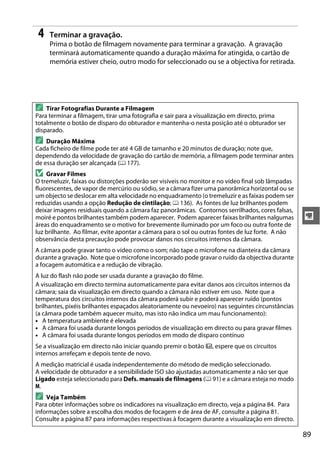 89
y
4 Terminar a gravação.
Prima o botão de filmagem novamente para terminar a gravação. A gravação
terminará automaticamente quando a duração máxima for atingida, o cartão de
memória estiver cheio, outro modo for seleccionado ou se a objectiva for retirada.
A Tirar Fotografias Durante a Filmagem
Para terminar a filmagem, tirar uma fotografia e sair para a visualização em directo, prima
totalmente o botão de disparo do obturador e mantenha-o nesta posição até o obturador ser
disparado.
A Duração Máxima
Cada ficheiro de filme pode ter até 4 GB de tamanho e 20 minutos de duração; note que,
dependendo da velocidade de gravação do cartão de memória, a filmagem pode terminar antes
de essa duração ser alcançada (0 177).
D Gravar Filmes
O tremeluzir, faixas ou distorções poderão ser visíveis no monitor e no vídeo final sob lâmpadas
fluorescentes, de vapor de mercúrio ou sódio, se a câmara fizer uma panorâmica horizontal ou se
um objecto se deslocar em alta velocidade no enquadramento (o tremeluzir e as faixas podem ser
reduzidas usando a opção Redução de cintilação; 0 136). As fontes de luz brilhantes podem
deixar imagens residuais quando a câmara faz panorâmicas. Contornos serrilhados, cores falsas,
moiré e pontos brilhantes também podem aparecer. Podem aparecer faixas brilhantes nalgumas
áreas do enquadramento se o motivo for brevemente iluminado por um foco ou outra fonte de
luz brilhante. Ao filmar, evite apontar a câmara para o sol ou outras fontes de luz forte. A não
observância desta precaução pode provocar danos nos circuitos internos da câmara.
A câmara pode gravar tanto o vídeo como o som; não tape o microfone na dianteira da câmara
durante a gravação. Note que o microfone incorporado pode gravar o ruído da objectiva durante
a focagem automática e a redução de vibração.
A luz do flash não pode ser usada durante a gravação do filme.
A visualização em directo termina automaticamente para evitar danos aos circuitos internos da
câmara; saia da visualização em directo quando a câmara não estiver em uso. Note que a
temperatura dos circuitos internos da câmara poderá subir e poderá aparecer ruído (pontos
brilhantes, pixéis brilhantes espaçados aleatoriamente ou nevoeiro) nas seguintes circunstâncias
(a câmara pode também aquecer muito, mas isto não indica um mau funcionamento):
• A temperatura ambiente é elevada
• A câmara foi usada durante longos períodos de visualização em directo ou para gravar filmes
• A câmara foi usada durante longos períodos em modo de disparo contínuo
Se a visualização em directo não iniciar quando premir o botão a, espere que os circuitos
internos arrefeçam e depois tente de novo.
A medição matricial é usada independentemente do método de medição seleccionado.
A velocidade de obturador e a sensibilidade ISO são ajustadas automaticamente a não ser que
Ligado esteja seleccionado para Defs. manuais de filmagens (0 91) e a câmara esteja no modo
M.
A Veja Também
Para obter informações sobre os indicadores na visualização em directo, veja a página 84. Para
informações sobre a escolha dos modos de focagem e de área de AF, consulte a página 81.
Consulte a página 87 para informações respectivas à focagem durante a visualização em directo.
 