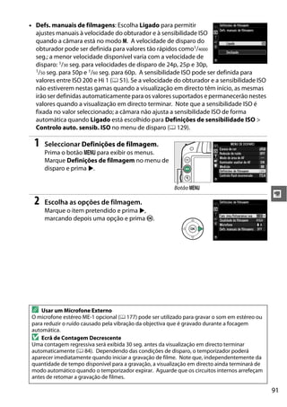 91
y
• Defs. manuais de filmagens: Escolha Ligado para permitir
ajustes manuais à velocidade do obturador e à sensibilidade ISO
quando a câmara está no modo M. A velocidade de disparo do
obturador pode ser definida para valores tão rápidos como1/4000
seg.; a menor velocidade disponível varia com a velocidade de
disparo: 1/30 seg. para velocidades de disparo de 24p, 25p e 30p,
1/50 seg. para 50p e 1/60 seg. para 60p. A sensibilidade ISO pode ser definida para
valores entre ISO 200 e Hi 1 (0 51). Se a velocidade do obturador e a sensibilidade ISO
não estiverem nestas gamas quando a visualização em directo têm início, as mesmas
irão ser definidas automaticamente para os valores suportados e permanecerão nestes
valores quando a visualização em directo terminar. Note que a sensibilidade ISO é
fixada no valor seleccionado; a câmara não ajusta a sensibilidade ISO de forma
automática quando Ligado está escolhido para Definições de sensibilidade ISO >
Controlo auto. sensib. ISO no menu de disparo (0 129).
1 Seleccionar Definições de filmagem.
Prima o botão G para exibir os menus.
Marque Definições de filmagem no menu de
disparo e prima 2.
2 Escolha as opções de filmagem.
Marque o item pretendido e prima 2,
marcando depois uma opção e prima J.
A Usar um Microfone Externo
O microfone estéreo ME-1 opcional (0 177) pode ser utilizado para gravar o som em estéreo ou
para reduzir o ruído causado pela vibração da objectiva que é gravado durante a focagem
automática.
D Ecrã de Contagem Decrescente
Uma contagem regressiva será exibida 30 seg. antes da visualização em directo terminar
automaticamente (0 84). Dependendo das condições de disparo, o temporizador poderá
aparecer imediatamente quando iniciar a gravação de filme. Note que, independentemente da
quantidade de tempo disponível para a gravação, a visualização em directo ainda terminará de
modo automático quando o temporizador expirar. Aguarde que os circuitos internos arrefeçam
antes de retomar a gravação de filmes.
Botão G
 