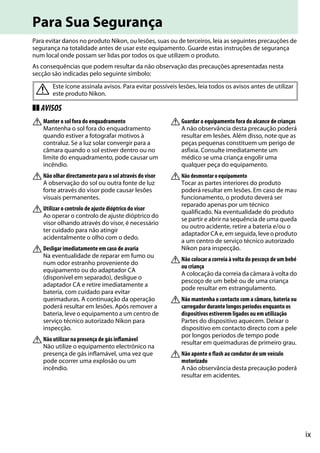 ix
Para Sua Segurança
Para evitar danos no produto Nikon, ou lesões, suas ou de terceiros, leia as seguintes precauções de
segurança na totalidade antes de usar este equipamento. Guarde estas instruções de segurança
num local onde possam ser lidas por todos os que utilizem o produto.
As consequências que podem resultar da não observação das precauções apresentadas nesta
secção são indicadas pelo seguinte símbolo:
❚❚ AVISOS
AManter o sol fora do enquadramento
Mantenha o sol fora do enquadramento
quando estiver a fotografar motivos à
contraluz. Se a luz solar convergir para a
câmara quando o sol estiver dentro ou no
limite do enquadramento, pode causar um
incêndio.
ANão olhar directamente para o sol através do visor
A observação do sol ou outra fonte de luz
forte através do visor pode causar lesões
visuais permanentes.
AUtilizar o controlo de ajuste dióptrico do visor
Ao operar o controlo de ajuste dióptrico do
visor olhando através do visor, é necessário
ter cuidado para não atingir
acidentalmente o olho com o dedo.
ADesligar imediatamente em caso de avaria
Na eventualidade de reparar em fumo ou
num odor estranho proveniente do
equipamento ou do adaptador CA
(disponível em separado), desligue o
adaptador CA e retire imediatamente a
bateria, com cuidado para evitar
queimaduras. A continuação da operação
poderá resultar em lesões. Após remover a
bateria, leve o equipamento a um centro de
serviço técnico autorizado Nikon para
inspecção.
ANão utilizar na presença de gás inflamável
Não utilize o equipamento electrónico na
presença de gás inflamável, uma vez que
pode ocorrer uma explosão ou um
incêndio.
AGuardar o equipamento fora do alcance de crianças
A não observância desta precaução poderá
resultar em lesões. Além disso, note que as
peças pequenas constituem um perigo de
asfixia. Consulte imediatamente um
médico se uma criança engolir uma
qualquer peça do equipamento.
ANão desmontar o equipamento
Tocar as partes interiores do produto
poderá resultar em lesões. Em caso de mau
funcionamento, o produto deverá ser
reparado apenas por um técnico
qualificado. Na eventualidade do produto
se partir e abrir na sequência de uma queda
ou outro acidente, retire a bateria e/ou o
adaptador CA e, em seguida, leve o produto
a um centro de serviço técnico autorizado
Nikon para inspecção.
ANão colocar a correia à volta do pescoço de um bebé
ou criança
A colocação da correia da câmara à volta do
pescoço de um bebé ou de uma criança
pode resultar em estrangulamento.
ANão mantenha o contacto com a câmara, bateria ou
carregador durante longos períodos enquanto os
dispositivos estiverem ligados ou em utilização
Partes do dispositivo aquecem. Deixar o
dispositivo em contacto directo com a pele
por longos períodos de tempo pode
resultar em queimaduras de primeiro grau.
ANão aponte o flash ao condutor de um veículo
motorizado
A não observância desta precaução poderá
resultar em acidentes.
A Este ícone assinala avisos. Para evitar possíveis lesões, leia todos os avisos antes de utilizar
este produto Nikon.
 