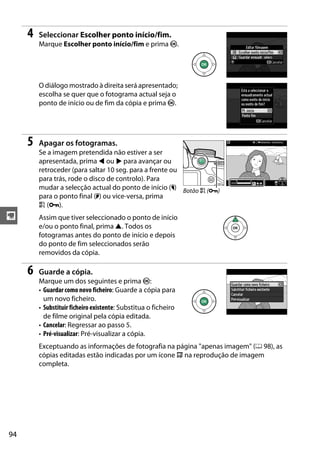 94
y
4 Seleccionar Escolher ponto início/fim.
Marque Escolher ponto início/fim e prima J.
O diálogo mostrado à direita será apresentado;
escolha se quer que o fotograma actual seja o
ponto de início ou de fim da cópia e prima J.
5 Apagar os fotogramas.
Se a imagem pretendida não estiver a ser
apresentada, prima 4 ou 2 para avançar ou
retroceder (para saltar 10 seg. para a frente ou
para trás, rode o disco de controlo). Para
mudar a selecção actual do ponto de início (w)
para o ponto final (x) ou vice-versa, prima
A (L).
Assim que tiver seleccionado o ponto de início
e/ou o ponto final, prima 1. Todos os
fotogramas antes do ponto de início e depois
do ponto de fim seleccionados serão
removidos da cópia.
6 Guarde a cópia.
Marque um dos seguintes e prima J:
• Guardar como novo ficheiro: Guarde a cópia para
um novo ficheiro.
• Substituir ficheiro existente: Substitua o ficheiro
de filme original pela cópia editada.
• Cancelar: Regressar ao passo 5.
• Pré-visualizar: Pré-visualizar a cópia.
Exceptuando as informações de fotografia na página "apenas imagem" (0 98), as
cópias editadas estão indicadas por um ícone f na reprodução de imagem
completa.
Botão A (L)
 