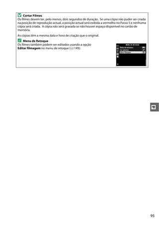 95
y
D Cortar Filmes
Os filmes devem ter, pelo menos, dois segundos de duração. Se uma cópia não puder ser criada
na posição de reprodução actual, a posição actual será exibida a vermelho no Passo 5 e nenhuma
cópia será criada. A cópia não será gravada se não houver espaço disponível no cartão de
memória.
As cópias têm a mesma data e hora de criação que o original.
A Menu de Retoque
Os filmes também podem ser editados usando a opção
Editar filmagem no menu de retoque (0 149).
 