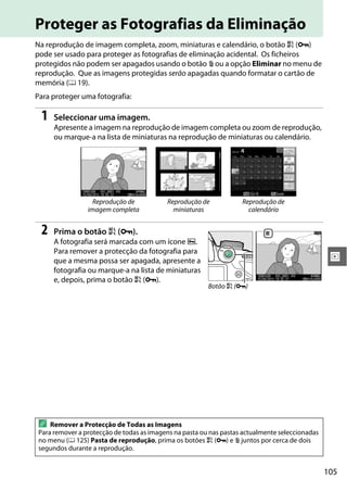 105
I
Proteger as Fotografias da Eliminação
Na reprodução de imagem completa, zoom, miniaturas e calendário, o botão A (L)
pode ser usado para proteger as fotografias de eliminação acidental. Os ficheiros
protegidos não podem ser apagados usando o botão O ou a opção Eliminar no menu de
reprodução. Que as imagens protegidas serão apagadas quando formatar o cartão de
memória (0 19).
Para proteger uma fotografia:
1 Seleccionar uma imagem.
Apresente a imagem na reprodução de imagem completa ou zoom de reprodução,
ou marque-a na lista de miniaturas na reprodução de miniaturas ou calendário.
2 Prima o botão A (L).
A fotografia será marcada com um ícone P.
Para remover a protecção da fotografia para
que a mesma possa ser apagada, apresente a
fotografia ou marque-a na lista de miniaturas
e, depois, prima o botão A (L).
Reprodução de
imagem completa
Reprodução de
miniaturas
Reprodução de
calendário
A Remover a Protecção de Todas as Imagens
Para remover a protecção de todas as imagens na pasta ou nas pastas actualmente seleccionadas
no menu (0 125) Pasta de reprodução, prima os botões A (L) e O juntos por cerca de dois
segundos durante a reprodução.
Botão A (L)
 