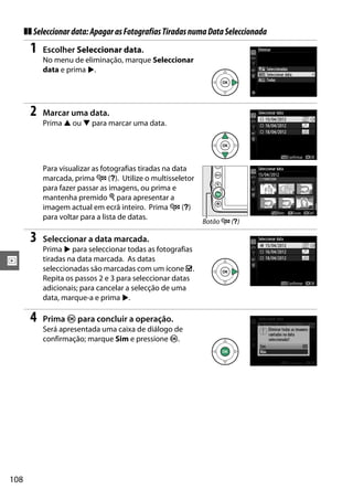 108
I
❚❚ Seleccionardata:ApagarasFotografiasTiradasnumaDataSeleccionada
1 Escolher Seleccionar data.
No menu de eliminação, marque Seleccionar
data e prima 2.
2 Marcar uma data.
Prima 1 ou 3 para marcar uma data.
Para visualizar as fotografias tiradas na data
marcada, prima W (Q). Utilize o multisseletor
para fazer passar as imagens, ou prima e
mantenha premido X para apresentar a
imagem actual em ecrã inteiro. Prima W (Q)
para voltar para a lista de datas.
3 Seleccionar a data marcada.
Prima 2 para seleccionar todas as fotografias
tiradas na data marcada. As datas
seleccionadas são marcadas com um ícone M.
Repita os passos 2 e 3 para seleccionar datas
adicionais; para cancelar a selecção de uma
data, marque-a e prima 2.
4 Prima J para concluir a operação.
Será apresentada uma caixa de diálogo de
confirmação; marque Sim e pressione J.
Botão W (Q)
 