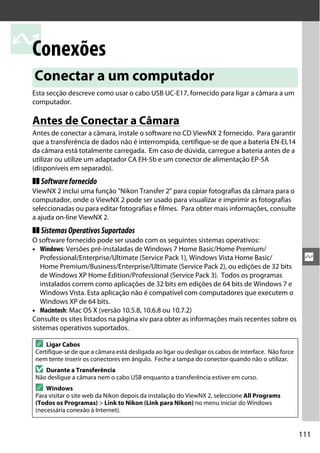 111
Q
Q
Conexões
Esta secção descreve como usar o cabo USB UC-E17, fornecido para ligar a câmara a um
computador.
Antes de Conectar a Câmara
Antes de conectar a câmara, instale o software no CD ViewNX 2 fornecido. Para garantir
que a transferência de dados não é interrompida, certifique-se de que a bateria EN-EL14
da câmara está totalmente carregada. Em caso de dúvida, carregue a bateria antes de a
utilizar ou utilize um adaptador CA EH-5b e um conector de alimentação EP-5A
(disponíveis em separado).
❚❚ Softwarefornecido
ViewNX 2 inclui uma função "Nikon Transfer 2" para copiar fotografias da câmara para o
computador, onde o ViewNX 2 pode ser usado para visualizar e imprimir as fotografias
seleccionadas ou para editar fotografias e filmes. Para obter mais informações, consulte
a ajuda on-line ViewNX 2.
❚❚ SistemasOperativosSuportados
O software fornecido pode ser usado com os seguintes sistemas operativos:
• Windows: Versões pré-instaladas de Windows 7 Home Basic/Home Premium/
Professional/Enterprise/Ultimate (Service Pack 1), Windows Vista Home Basic/
Home Premium/Business/Enterprise/Ultimate (Service Pack 2), ou edições de 32 bits
de Windows XP Home Edition/Professional (Service Pack 3). Todos os programas
instalados correm como aplicações de 32 bits em edições de 64 bits de Windows 7 e
Windows Vista. Esta aplicação não é compatível com computadores que executem o
Windows XP de 64 bits.
• Macintosh: Mac OS X (versão 10.5.8, 10.6.8 ou 10.7.2)
Consulte os sites listados na página xiv para obter as informações mais recentes sobre os
sistemas operativos suportados.
Conectar a um computador
A Ligar Cabos
Certifique-se de que a câmara está desligada ao ligar ou desligar os cabos de interface. Não force
nem tente inserir os conectores em ângulo. Feche a tampa do conector quando não o utilizar.
D Durante a Transferência
Não desligue a câmara nem o cabo USB enquanto a transferência estiver em curso.
A Windows
Para visitar o site web da Nikon depois da instalação do ViewNX 2, seleccione All Programs
(Todos os Programas) > Link to Nikon (Link para Nikon) no menu iniciar do Windows
(necessária conexão à Internet).
 