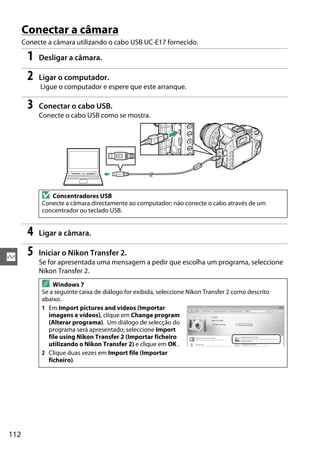 112
Q
Conectar a câmara
Conecte a câmara utilizando o cabo USB UC-E17 fornecido.
1 Desligar a câmara.
2 Ligar o computador.
Ligue o computador e espere que este arranque.
3 Conectar o cabo USB.
Conecte o cabo USB como se mostra.
4 Ligar a câmara.
5 Iniciar o Nikon Transfer 2.
Se for apresentada uma mensagem a pedir que escolha um programa, seleccione
Nikon Transfer 2.
D Concentradores USB
Conecte a câmara directamente ao computador; não conecte o cabo através de um
concentrador ou teclado USB.
A Windows 7
Se a seguinte caixa de diálogo for exibida, seleccione Nikon Transfer 2 como descrito
abaixo.
1 Em Import pictures and videos (Importar
imagens e vídeos), clique em Change program
(Alterar programa). Um diálogo de selecção do
programa será apresentado; seleccione Import
file using Nikon Transfer 2 (Importar ficheiro
utilizando o Nikon Transfer 2) e clique em OK .
2 Clique duas vezes em Import file (Importar
ficheiro).
 