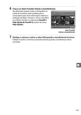 113
Q
6 Clique em Start Transfer (Iniciar a transferência).
Nas definições padrão, todas as fotografias no
cartão de memória serão copiadas para o
computador (para mais informações relativas à
utilização do Nikon Transfer 2, inicie o ViewNX 2
ou o Nikon Transfer 2 e seleccione ViewNX 2
Help (Ajuda do ViewNX 2) a partir do menu
Help (Ajuda)).
7 Desligar a câmara e retirar o cabo USB quando a transferência terminar.
O Nikon Transfer 2 irá fechar automaticamente quando a transferência estiver
concluída.
Start Transfer
(Iniciar a transferência)
 