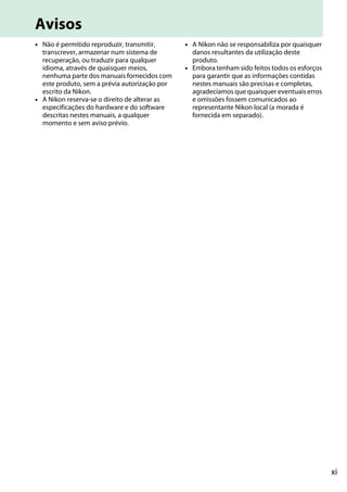 xi
Avisos
• Não é permitido reproduzir, transmitir,
transcrever, armazenar num sistema de
recuperação, ou traduzir para qualquer
idioma, através de quaisquer meios,
nenhuma parte dos manuais fornecidos com
este produto, sem a prévia autorização por
escrito da Nikon.
• A Nikon reserva-se o direito de alterar as
especificações do hardware e do software
descritas nestes manuais, a qualquer
momento e sem aviso prévio.
• A Nikon não se responsabiliza por quaisquer
danos resultantes da utilização deste
produto.
• Embora tenham sido feitos todos os esforços
para garantir que as informações contidas
nestes manuais são precisas e completas,
agradecíamos que quaisquer eventuais erros
e omissões fossem comunicados ao
representante Nikon local (a morada é
fornecida em separado).
 