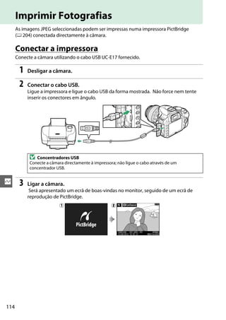 114
Q
Imprimir Fotografias
As imagens JPEG seleccionadas podem ser impressas numa impressora PictBridge
(0 204) conectada directamente à câmara.
Conectar a impressora
Conecte a câmara utilizando o cabo USB UC-E17 fornecido.
1 Desligar a câmara.
2 Conectar o cabo USB.
Ligue a impressora e ligue o cabo USB da forma mostrada. Não force nem tente
inserir os conectores em ângulo.
3 Ligar a câmara.
Será apresentado um ecrã de boas-vindas no monitor, seguido de um ecrã de
reprodução de PictBridge.
D Concentradores USB
Conecte a câmara directamente à impressora; não ligue o cabo através de um
concentrador USB.
q w
 