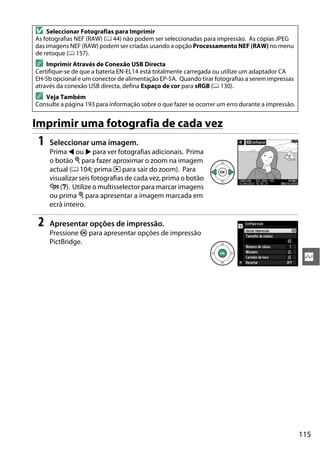 115
Q
Imprimir uma fotografia de cada vez
1 Seleccionar uma imagem.
Prima 4 ou 2 para ver fotografias adicionais. Prima
o botão X para fazer aproximar o zoom na imagem
actual (0 104; prima K para sair do zoom). Para
visualizar seis fotografias de cada vez, prima o botão
W (Q). Utilize o multisselector para marcar imagens
ou prima X para apresentar a imagem marcada em
ecrã inteiro.
2 Apresentar opções de impressão.
Pressione J para apresentar opções de impressão
PictBridge.
D Seleccionar Fotografias para Imprimir
As fotografias NEF (RAW) (0 44) não podem ser seleccionadas para impressão. As cópias JPEG
das imagens NEF (RAW) podem ser criadas usando a opção Processamento NEF (RAW) no menu
de retoque (0 157).
A Imprimir Através de Conexão USB Directa
Certifique-se de que a bateria EN-EL14 está totalmente carregada ou utilize um adaptador CA
EH-5b opcional e um conector de alimentação EP-5A. Quando tirar fotografias a serem impressas
através da conexão USB directa, defina Espaço de cor para sRGB (0 130).
A Veja Também
Consulte a página 193 para informação sobre o que fazer se ocorrer um erro durante a impressão.
 