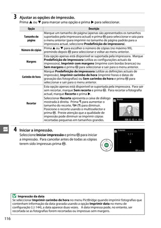 116
Q
3 Ajustar as opções de impressão.
Prima 1 ou 3 para marcar uma opção e prima 2 para seleccionar.
4 Iniciar a impressão.
Seleccione Iniciar impressão e prima J para iniciar
a impressão. Para cancelar antes de todas as cópias
terem sido impressas prima J.
Opção Descrição
Tamanho de
página
Marque um tamanho de página (apenas são apresentados os tamanhos
suportados pela impressora actual) e prima J para seleccionar e saia para
o menu anterior (para imprimir no tamanho de página padrão para a
impressora actual, seleccione Predefinição de impressora).
Número de cópias
Prima 1 ou 3 para escolher o número de cópias (no máximo 99),
premindo depois J para seleccionar e voltar ao menu anterior.
Margens
Esta opção apenas está disponível se suportada pela impressora. Marque
Predefinição de impressora (utiliza as configurações actuais da
impressora), Imprimir com margens (imprime com bordas brancas) ou
Sem margens e prima J para seleccionar e sair para o menu anterior.
Carimbo de hora
Marque Predefinição de impressora (utilize as definições actuais de
impressão), Imprimir carimbo de hora (imprimir horas e datas de
gravação das fotografias) ou Sem carimbo de hora e prima J para
seleccionar e sair para o menu anterior.
Recortar
Esta opção apenas está disponível se suportada pela impressora. Para sair
sem recortar, marque Sem recorte e prima J. Para recortar a fotografia
actual, marque Recorte e prima 2.
Seleccionar Recorte apresenta a caixa de diálogo
mostrada à direita. Prima X para aumentar o
tamanho do recorte, W (Q) para diminuir.
Posicione o recorte usando o multisselector e
prima J. Preste atenção que a qualidade de
impressão pode diminuir se imprimir cópias
recortadas pequenas em tamanhos grandes.
D Impressão da data
Se seleccionar Imprimir carimbo de hora no menu PictBridge quando imprimir fotografias que
contenham informação da data gravada usando a opção Imprimir data no menu de
configuração (0 144), a data aparece duas vezes. A data impressa pode, no entanto, ser
recortada se as fotografias forem recortadas ou impressas sem margens.
 