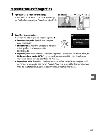 117
Q
Imprimir várias fotografias
1 Apresentar o menu PictBridge.
Pressione o botão G no ecrã de reprodução
de PictBridge (consulte o Passo 3 na pág. 114).
2 Escolher uma opção.
Marque uma das seguintes opções e prima 2.
• Seleccionar impressão: Seleccionar imagens
para impressão.
• Seleccionar data: Imprimir uma cópia de todas
as fotografias tiradas numa data
seleccionada.
• Impressão (DPOF): Imprima uma ordem de impressão existente criada com a opção
Ordem de impressão (DPOF) no menu de reprodução (0 120). A ordem de
impressão actual será apresentada no Passo 3.
• Impressão de índice: Para criar uma impressão de índice de todas as imagens JPEG
no cartão de memória, siga para o Passo 4. Note que se o cartão de memória tiver
mais de 256 fotografias, apenas as primeiras 256 serão impressas.
Botão G
 