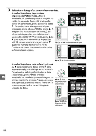 118
Q
3 Seleccionar fotografias ou escolher uma data.
Se escolher Seleccionar impressão ou
Impressão (DPOF) no Passo 2, utilize o
multisselector para fazer passar as imagens no
cartão de memória. Para exibir a fotografia
actual em ecrã inteiro, prima e segure o botão
X. Para seleccionar a imagem actual para
impressão, prima o botão W (Q) e prima 1. A
imagem será marcada com um ícone Z e o
número de impressões será definido em 1.
Mantendo o botão W (Q) premido,prima 1 ou
3 para especificar o número de impressões
(até 99; para desmarcar a imagem, prima 3
quando o número de impressões for 1).
Continue até terem sido seleccionadas todas
as fotografias desejadas.
Se escolher Seleccionar data no Passo 2, prima 1
ou 3 para marcar uma data e prima 2 para
alternar entre ligar ou desligar a data marcada.
Para visualizar as fotografias tiradas na data
seleccionada, prima W (Q). Utilize o
multisselector para fazer passar as imagens, ou
prima e mantenha premido X para apresentar
a imagem actual em ecrã inteiro. Prima W (Q)
novamente para voltar para o diálogo de
selecção de datas.
W (Q) + 13: Escolha o númerode cópias
Botão X:Verfotoemecrãinteiro
Botão X: Ver a
fotografia marcada
emecrãinteiro
Botão W (Q): Ver
fotografiasdadata
seleccionada
 