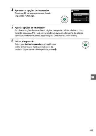 119
Q
4 Apresentar opções de impressão.
Pressione J para apresentar opções de
impressão PictBridge.
5 Ajustar opções de impressão.
Escolha as opções de tamanho da página, margem e carimbo de hora como
descrito na página 116 (será apresentado um aviso se o tamanho de página
seleccionado for demasiado pequeno para uma impressão de índice).
6 Iniciar a impressão.
Seleccione Iniciar impressão e prima J para
iniciar a impressão. Para cancelar antes de
todas as cópias terem sido impressas prima J.
 