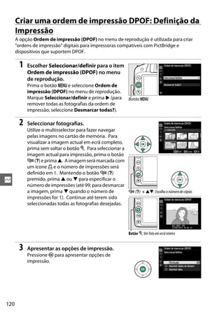 120
Q
Criar uma ordem de impressão DPOF: Definição da
Impressão
A opção Ordem de impressão (DPOF) no menu de reprodução é utilizada para criar
"ordens de impressão" digitais para impressoras compatíveis com PictBridge e
dispositivos que suportem DPOF.
1 Escolher Seleccionar/definir para o item
Ordem de impressão (DPOF) no menu
de reprodução.
Prima o botão G e seleccione Ordem de
impressão (DPOF) no menu de reprodução.
Marque Seleccionar/definir e prima 2 (para
remover todas as fotografias da ordem de
impressão, seleccione Desmarcar todas?).
2 Seleccionar fotografias.
Utilize o multisselector para fazer navegar
pelas imagens no cartão de memória. Para
visualizar a imagem actual em ecrã completo,
prima sem soltar o botão X. Para seleccionar a
imagem actual para impressão, prima o botão
W (Q) e prima 1. A imagem será marcada com
um ícone Z e o número de impressões será
definido em 1. Mantendo o botão W (Q)
premido, prima 1 ou 3 para especificar o
número de impressões (até 99; para desmarcar
a imagem, prima 3 quando o número de
impressões for 1). Continue até terem sido
seleccionadas todas as fotografias desejadas.
3 Apresentar as opções de impressão.
Pressione J para apresentar opções de
impressão.
Botão G
W (Q) + 13: Escolha o número de cópias
Botão X:Verfotoemecrãinteiro
 