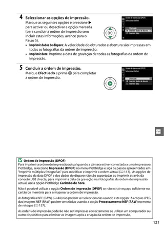 121
Q
4 Seleccionar as opções de impressão.
Marque as seguintes opções e pressione 2
para activar ou desactivar a opção marcada
(para concluir a ordem de impressão sem
incluir estas informações, avance para o
Passo 5).
• Imprimir dados de disparo: A velocidade do obturador e abertura são impressas em
todas as fotografias da ordem de impressão.
• Imprimir data: Imprime a data de gravação de todas as fotografias da ordem de
impressão.
5 Concluir a ordem de impressão.
Marque Efectuado e prima J para completar
a ordem de impressão.
D Ordem de impressão (DPOF)
Para imprimir a ordem de impressão actual quando a câmara estiver conectada a uma impressora
PictBridge, seleccione Impressão (DPOF) no menu PictBridge e siga os passos apresentados em
"Imprimir múltiplas fotografias" para modificar e imprimir a ordem actual (0 117). As opções de
impressão da data DPOF e dos dados do disparo não são suportadas ao imprimir através da
conexão USB directa; para imprimir a data da gravação nas fotografias da ordem de impressão
actual, use a opção PictBridge Carimbo de hora.
Não é possível utilizar a opção Ordem de impressão (DPOF) se não existir espaço suficiente no
cartão de memória para armazenar a ordem de impressão.
As fotografias NEF (RAW) (0 44) não podem ser seleccionadas usando esta opção. As cópias JPEG
das imagens NEF (RAW) podem ser criadas usando a opção Processamento NEF (RAW) no menu
de retoque (0 157).
As ordens de impressão poderão não ser impressas correctamente se utilizar um computador ou
outro dispositivo para eliminar as imagens após a criação da ordem de impressão.
 