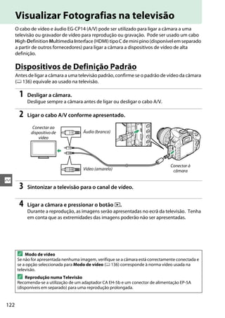 122
Q
Visualizar Fotografias na televisão
O cabo de vídeo e áudio EG-CP14 (A/V) pode ser utilizado para ligar a câmara a uma
televisão ou gravador de vídeo para reprodução ou gravação. Pode ser usado um cabo
High-Definition Multimedia Interface (HDMI) tipo C de mini pino (disponível em separado
a partir de outros fornecedores) para ligar a câmara a dispositivos de vídeo de alta
definição.
Dispositivos de Definição Padrão
Antes de ligar a câmara a uma televisão padrão, confirme se o padrão de vídeo da câmara
(0 136) equivale ao usado na televisão.
1 Desligar a câmara.
Desligue sempre a câmara antes de ligar ou desligar o cabo A/V.
2 Ligar o cabo A/V conforme apresentado.
3 Sintonizar a televisão para o canal de vídeo.
4 Ligar a câmara e pressionar o botão K.
Durante a reprodução, as imagens serão apresentadas no ecrã da televisão. Tenha
em conta que as extremidades das imagens poderão não ser apresentadas.
A Modo de vídeo
Se não for apresentada nenhuma imagem, verifique se a câmara está correctamente conectada e
se a opção seleccionada para Modo de vídeo (0 136) corresponde à norma vídeo usada na
televisão.
A Reprodução numa Televisão
Recomenda-se a utilização de um adaptador CA EH-5b e um conector de alimentação EP-5A
(disponíveis em separado) para uma reprodução prolongada.
Conectar ao
dispositivo de
vídeo
Conectar à
câmara
Áudio (branco)
Vídeo (amarelo)
 