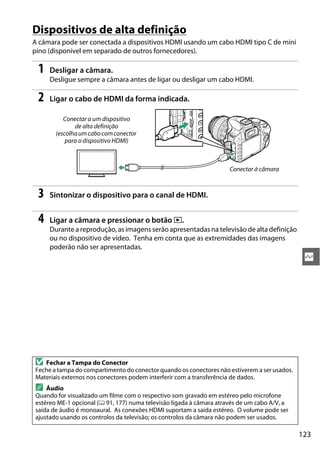 123
Q
Dispositivos de alta definição
A câmara pode ser conectada a dispositivos HDMI usando um cabo HDMI tipo C de mini
pino (disponível em separado de outros fornecedores).
1 Desligar a câmara.
Desligue sempre a câmara antes de ligar ou desligar um cabo HDMI.
2 Ligar o cabo de HDMI da forma indicada.
3 Sintonizar o dispositivo para o canal de HDMI.
4 Ligar a câmara e pressionar o botão K.
Durante a reprodução, as imagens serão apresentadas na televisão de alta definição
ou no dispositivo de vídeo. Tenha em conta que as extremidades das imagens
poderão não ser apresentadas.
D Fechar a Tampa do Conector
Feche a tampa do compartimento do conector quando os conectores não estiverem a ser usados.
Materiais externos nos conectores podem interferir com a transferência de dados.
A Áudio
Quando for visualizado um filme com o respectivo som gravado em estéreo pelo microfone
estéreo ME-1 opcional (0 91, 177) numa televisão ligada à câmara através de um cabo A/V, a
saída de áudio é monoaural. As conexões HDMI suportam a saída estéreo. O volume pode ser
ajustado usando os controlos da televisão; os controlos da câmara não podem ser usados.
Conectar a um dispositivo
de alta definição
(escolhaumcabocomconector
para o dispositivo HDMI)
Conectar à câmara
 