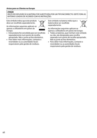 xii
Avisos para os Clientes na Europa
Este símbolo indica que este produto
deve ser recolhido separadamente.
As informações seguintes aplicam-se
apenas a utilizadores em países da
Europa:
• Este produto foi concebido para ser recolhido
separadamente num ponto de recolha
apropriado. Não o junte ao lixo doméstico.
• Para obter mais informações, contacte o
revendedor ou as autoridades locais
responsáveis pela gestão de resíduos.
Este símbolo na bateria indica que a
bateria deve ser recolhida
separadamente.
As informações seguintes aplicam-se
apenas a utilizadores em países da Europa:
• Todas as baterias, quer tenham este símbolo
ou não, são designadas para recolha
separada num ponto de recolha apropriado.
Não as junte ao lixo doméstico.
• Para obter mais informações, contacte o
revendedor ou as autoridades locais
responsáveis pela gestão de resíduos.
ATENÇÃO
RISCO DE EXPLOSÃO SE A BATERIA FOR SUBSTITUÍDA POR UM TIPO INCORRECTO. DEITE FORA AS
BATERIAS USADAS DE ACORDO COM AS INSTRUÇÕES.
 
