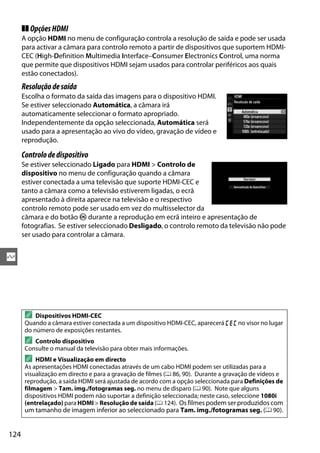 124
Q
❚❚ OpçõesHDMI
A opção HDMI no menu de configuração controla a resolução de saída e pode ser usada
para activar a câmara para controlo remoto a partir de dispositivos que suportem HDMI-
CEC (High-Definition Multimedia Interface–Consumer Electronics Control, uma norma
que permite que dispositivos HDMI sejam usados para controlar periféricos aos quais
estão conectados).
Resoluçãodesaída
Escolha o formato da saída das imagens para o dispositivo HDMI.
Se estiver seleccionado Automática, a câmara irá
automaticamente seleccionar o formato apropriado.
Independentemente da opção seleccionada, Automática será
usado para a apresentação ao vivo do vídeo, gravação de vídeo e
reprodução.
Controlodedispositivo
Se estiver seleccionado Ligado para HDMI > Controlo de
dispositivo no menu de configuração quando a câmara
estiver conectada a uma televisão que suporte HDMI-CEC e
tanto a câmara como a televisão estiverem ligadas, o ecrã
apresentado à direita aparece na televisão e o respectivo
controlo remoto pode ser usado em vez do multisselector da
câmara e do botão J durante a reprodução em ecrã inteiro e apresentação de
fotografias. Se estiver seleccionado Desligado, o controlo remoto da televisão não pode
ser usado para controlar a câmara.
A Dispositivos HDMI-CEC
Quando a câmara estiver conectada a um dispositivo HDMI-CEC, aparecerá ) no visor no lugar
do número de exposições restantes.
A Controlo dispositivo
Consulte o manual da televisão para obter mais informações.
A HDMI e Visualização em directo
As apresentações HDMI conectadas através de um cabo HDMI podem ser utilizadas para a
visualização em directo e para a gravação de filmes (0 86, 90). Durante a gravação de vídeos e
reprodução, a saída HDMI será ajustada de acordo com a opção seleccionada para Definições de
filmagem > Tam. img./fotogramas seg. no menu de disparo (0 90). Note que alguns
dispositivos HDMI podem não suportar a definição seleccionada; neste caso, seleccione 1080i
(entrelaçado) para HDMI> Resolução de saída (0 124). Os filmes podem ser produzidos com
um tamanho de imagem inferior ao seleccionado para Tam. img./fotogramas seg. (0 90).
 