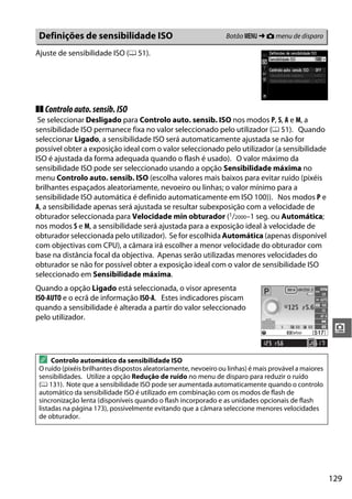 129
i
Ajuste de sensibilidade ISO (0 51).
❚❚ Controloauto.sensib.ISO
Se seleccionar Desligado para Controlo auto. sensib. ISO nos modos P, S, A e M, a
sensibilidade ISO permanece fixa no valor seleccionado pelo utilizador (0 51). Quando
seleccionar Ligado, a sensibilidade ISO será automaticamente ajustada se não for
possível obter a exposição ideal com o valor seleccionado pelo utilizador (a sensibilidade
ISO é ajustada da forma adequada quando o flash é usado). O valor máximo da
sensibilidade ISO pode ser seleccionado usando a opção Sensibilidade máxima no
menu Controlo auto. sensib. ISO (escolha valores mais baixos para evitar ruído (pixéis
brilhantes espaçados aleatoriamente, nevoeiro ou linhas; o valor mínimo para a
sensibilidade ISO automática é definido automaticamente em ISO 100)). Nos modos P e
A, a sensibilidade apenas será ajustada se resultar subexposição com a velocidade de
obturador seleccionada para Velocidade mín obturador (1/2000–1 seg. ou Automática;
nos modos S e M, a sensibilidade será ajustada para a exposição ideal à velocidade de
obturador seleccionada pelo utilizador). Se for escolhida Automática (apenas disponível
com objectivas com CPU), a câmara irá escolher a menor velocidade do obturador com
base na distância focal da objectiva. Apenas serão utilizadas menores velocidades do
obturador se não for possível obter a exposição ideal com o valor de sensibilidade ISO
seleccionado em Sensibilidade máxima.
Quando a opção Ligado está seleccionada, o visor apresenta
ISO-AUTO e o ecrã de informação ISO-A. Estes indicadores piscam
quando a sensibilidade é alterada a partir do valor seleccionado
pelo utilizador.
Definições de sensibilidade ISO Botão G ➜ C menu de disparo
A Controlo automático da sensibilidade ISO
O ruído (pixéis brilhantes dispostos aleatoriamente, nevoeiro ou linhas) é mais provável a maiores
sensibilidades. Utilize a opção Redução de ruído no menu de disparo para reduzir o ruído
(0 131). Note que a sensibilidade ISO pode ser aumentada automaticamente quando o controlo
automático da sensibilidade ISO é utilizado em combinação com os modos de flash de
sincronização lenta (disponíveis quando o flash incorporado e as unidades opcionais de flash
listadas na página 173), possivelmente evitando que a câmara seleccione menores velocidades
de obturador.
 