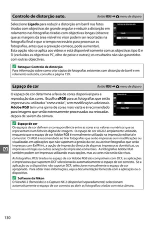 130
i
Seleccione Ligado para reduzir a distorção em barril nas fotos
tiradas com objectivas de grande angular e reduzir a distorção em
rolamento nas fotografias tiradas com objectivas longas (observe
que as margens da área visível no visor podem ser recortadas na
fotografia final e que o tempo necessário para processar as
fotografias, antes que a gravação comece, pode aumentar).
Esta opção não se aplica aos vídeos e está disponível somente com as objectivas tipo G e
D (excluídas as objectivas PC, olho de peixe e outras); os resultados não são garantidos
com outras objectivas.
O espaço de cor determina a faixa de cores disponível para a
reprodução das cores. Escolha sRGB para as fotografias que serão
impressas ou utilizadas "como estão", sem modificações adicionais.
Adobe RGB tem uma gama de cores mais vasta e é recomendado
para imagens que serão extensamente processadas ou retocadas
depois de saírem da câmara.
Controlo de distorção auto. Botão G ➜ C menu de disparo
A Retoque: Controlo de distorção
Para informação sobre como criar cópias de fotografias existentes com distorção de barril e em
rolamento reduzida, consulte a página 159.
Espaço de cor Botão G ➜ C menu de disparo
A Espaço de cor
Os espaços de cor definem a correspondência entre as cores e os valores numéricos que as
representam num ficheiro digital de imagem. O espaço de cor sRGB é amplamente utilizado,
enquanto que o espaço de cor Adobe RGB é normalmente utilizado na impressão editorial e
comercial. O sRGB é recomendado ao tirar fotografias que serão impressas sem modificações ou
visualizadas em aplicações que não suportam a gestão da cor, ou ao tirar fotografias que serão
impressas com ExifPrint, a opção de impressão directa de algumas impressoras domésticas, ou
impressas em lojas ou outros serviços de impressão comerciais. As fotografias Adobe RGB
também podem ser impressas utilizando essas opções, mas as cores não serão tão vivas.
As fotografias JPEG tiradas no espaço de cor Adobe RGB são compatíveis com DCF; as aplicações
e impressoras que suportem DCF seleccionarão automaticamente o espaço de cor correcto. Se a
aplicação ou o dispositivo não suportar DCF, seleccione manualmente o espaço de cor
apropriado. Para obter mais informações, veja a documentação fornecida com a aplicação ou o
dispositivo.
A Software da Nikon
O ViewNX 2 (fornecido) e o Capture NX 2 (disponível separadamente) seleccionam
automaticamente o espaço de cor correcto ao abrir as fotografias criadas com esta câmara.
 