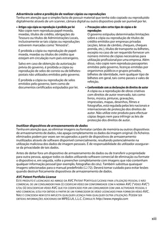 xiii
Advertência sobre a proibição de realizar cópias ou reproduções
Tenha em atenção que o simples facto de possuir material que tenha sido copiado ou reproduzido
digitalmente através de um scanner, câmara digital ou outro dispositivo pode ser punível por lei.
• Artigos cuja cópia ou reprodução é proibida por lei
Não copie nem reproduza papel-moeda,
moedas, títulos de crédito, obrigações do
Tesouro ou títulos de Administrações Locais,
inclusivamente se tais cópias ou reproduções
estiverem marcadas como "Amostra".
É proibida a cópia ou reprodução de papel-
moeda, moedas ou títulos de crédito que
estejam em circulação num país estrangeiro.
Salvo em caso de obtenção da autorização
prévia do governo, é proibida a cópia ou
reprodução de selos de correio ou de bilhetes-
postais não utilizados emitidos pelo governo.
É proibida a cópia ou reprodução de selos
emitidos pelo governo, bem como de
documentos certificados estipulados por lei.
• Precauções sobre certos tipos de cópias e de
reproduções
O governo estipulou determinadas limitações
sobre a cópia ou reprodução de títulos de
crédito emitidos por empresas privadas
(acções, letras de câmbio, cheques, cheques
prenda, etc.), títulos de transporte ou bilhetes,
excepto no caso de ser requerido fornecer um
número mínimo de cópias necessárias para
utilização profissional por uma empresa. Além
disso, não copie nem reproduza passaportes
emitidos pelo governo, licenças emitidas por
organismos públicos e grupos privados,
bilhetes de identidade, nem qualquer tipo de
bilhetes em geral, tais como passes e vales de
refeição.
• Conformidade com as declarações de direitos de autor
A cópia ou a reprodução de obras criativas
com direitos de autor reservado, tais como
livros, música, pinturas, gravações,
impressões, mapas, desenhos, filmes e
fotografias, está regulada pelas leis nacionais e
internacionais de protecção dos direitos de
autor. Não utilize este produto para efectuar
cópias ilegais nem para infringir as leis de
protecção dos direitos de autor.
Inutilizar dispositivos de armazenamento de dados
Tenha em atenção que, ao eliminar imagens ou formatar cartões de memória ou outros dispositivos
de armazenamento de dados, não apaga completamente os dados da imagem original. Os ficheiros
eliminados podem por vezes ser recuperados a partir de dispositivos de armazenamento
inutilizados através de software disponível comercialmente, resultando potencialmente na
utilização maliciosa dos dados de imagem pessoais. É de responsabilidade do utilizador assegurar-
se da privacidade de tais dados.
Antes de deitar fora um dispositivo de armazenamento de dados ou de transferir a propriedade
para outra pessoa, apague todos os dados utilizando software comercial de eliminação ou formate
o dispositivo e, em seguida, volte a preencher completamente com imagens que não contenham
qualquer informação pessoal (por exemplo, fotografias do céu). Também substitua quaisquer
imagens selecionadas para o manual predefinido (0 72). Deverá tomar cuidado para evitar lesões
quando destruir fisicamente dispositivos de armazenamento de dados.
AVC Patent Portfolio License
ESTE PRODUTO É LICENCIADO AO ABRIGO DA AVC PATENT PORTFOLIO LICENSE PARA UTILIZAÇÃO PESSOAL E NÃO
COMERCIAL DE UM CONSUMIDOR PARA (i) CODIFICAR VÍDEO EM CONFORMIDADE COM A NORMA AVC ("VÍDEO AVC")
E/OU (ii) DESCODIFICAR VÍDEO AVC QUE FOI CODIFICADO POR UM CONSUMIDOR COM UMA ACTIVIDADE PESSOAL E
NÃO COMERCIAL E/OU FOI OBTIDO A PARTIR DE UM FORNECEDOR DE VÍDEO LICENCIADO PARA FORNECER VÍDEO AVC.
NÃO É CONCEDIDA NEM ESTÁ IMPLÍCITA QUALQUER LICENÇA PARA QUALQUER OUTRA UTILIZAÇÃO. PODEM SER
OBTIDAS INFORMAÇÕES ADICIONAIS EM MPEG LA, L.L.C. CONSULTE http://www.mpegla.com
 
