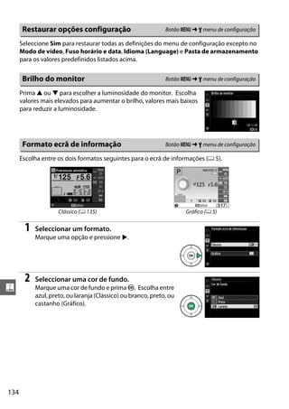 134
g
Seleccione Sim para restaurar todas as definições do menu de configuração excepto no
Modo de vídeo, Fuso horário e data, Idioma (Language) e Pasta de armazenamento
para os valores predefinidos listados acima.
Prima 1 ou 3 para escolher a luminosidade do monitor. Escolha
valores mais elevados para aumentar o brilho, valores mais baixos
para reduzir a luminosidade.
Escolha entre os dois formatos seguintes para o ecrã de informações (0 5).
1 Seleccionar um formato.
Marque uma opção e pressione 2.
2 Seleccionar uma cor de fundo.
Marque uma cor de fundo e prima J. Escolha entre
azul, preto, ou laranja (Clássico) ou branco, preto, ou
castanho (Gráfico).
Restaurar opções configuração Botão G ➜ B menu de configuração
Brilho do monitor Botão G ➜ B menu de configuração
Formato ecrã de informação Botão G ➜ B menu de configuração
Clássico (0 135) Gráfico (0 5)
 