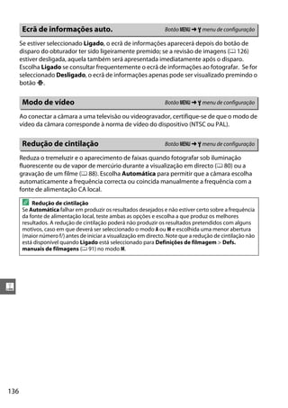 136
g
Se estiver seleccionado Ligado, o ecrã de informações aparecerá depois do botão de
disparo do obturador ter sido ligeiramente premido; se a revisão de imagens (0 126)
estiver desligada, aquela também será apresentada imediatamente após o disparo.
Escolha Ligado se consultar frequentemente o ecrã de informações ao fotografar. Se for
seleccionado Desligado, o ecrã de informações apenas pode ser visualizado premindo o
botão P.
Ao conectar a câmara a uma televisão ou videogravador, certifique-se de que o modo de
vídeo da câmara corresponde à norma de vídeo do dispositivo (NTSC ou PAL).
Reduza o tremeluzir e o aparecimento de faixas quando fotografar sob iluminação
fluorescente ou de vapor de mercúrio durante a visualização em directo (0 80) ou a
gravação de um filme (0 88). Escolha Automática para permitir que a câmara escolha
automaticamente a frequência correcta ou coincida manualmente a frequência com a
fonte de alimentação CA local.
Ecrã de informações auto. Botão G ➜ B menu de configuração
Modo de vídeo Botão G ➜ B menu de configuração
Redução de cintilação Botão G ➜ B menu de configuração
A Redução de cintilação
Se Automática falhar em produzir os resultados desejados e não estiver certo sobre a frequência
da fonte de alimentação local, teste ambas as opções e escolha a que produz os melhores
resultados. A redução de cintilação poderá não produzir os resultados pretendidos com alguns
motivos, caso em que deverá ser seleccionado o modo A ou M e escolhida uma menor abertura
(maior número f/) antes de iniciar a visualização em directo. Note que a redução de cintilação não
está disponível quando Ligado está seleccionado para Definições de filmagem > Defs.
manuais de filmagens (0 91) no modo M.
 