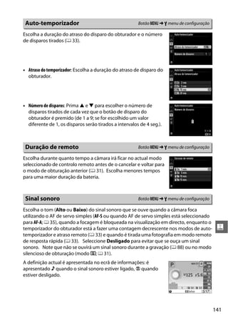141
g
Escolha a duração do atraso do disparo do obturador e o número
de disparos tirados (0 33).
• Atraso do temporizador: Escolha a duração do atraso de disparo do
obturador.
• Número de disparos: Prima 1 e 3 para escolher o número de
disparos tirados de cada vez que o botão de disparo do
obturador é premido (de 1 a 9; se for escolhido um valor
diferente de 1, os disparos serão tirados a intervalos de 4 seg.).
Escolha durante quanto tempo a câmara irá ficar no actual modo
seleccionado de controlo remoto antes de o cancelar e voltar para
o modo de obturação anterior (0 31). Escolha menores tempos
para uma maior duração da bateria.
Escolha o tom (Alto ou Baixo) do sinal sonoro que se ouve quando a câmara foca
utilizando o AF de servo simples (AF-S ou quando AF de servo simples está seleccionado
para AF-A; 0 35), quando a focagem é bloqueada na visualização em directo, enquanto o
temporizador do obturador está a fazer uma contagem decrescente nos modos de auto-
temporizador e atraso remoto (0 33) e quando é tirada uma fotografia em modo remoto
de resposta rápida (0 33). Seleccione Desligado para evitar que se ouça um sinal
sonoro. Note que não se ouvirá um sinal sonoro durante a gravação (0 88) ou no modo
silencioso de obturação (modo J; 0 31).
A definição actual é apresentada no ecrã de informações: é
apresentado 3 quando o sinal sonoro estiver ligado, 2 quando
estiver desligado.
Auto-temporizador Botão G ➜ B menu de configuração
Duração de remoto Botão G ➜ B menu de configuração
Sinal sonoro Botão G ➜ B menu de configuração
 