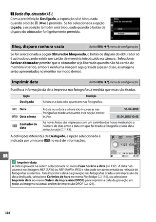 144
g
❚❚ Botãodisp.obturadorAE-L
Com a predefinição Desligado, a exposição só é bloqueada
quando o botão A (L) é premido. Se for seleccionada a opção
Ligado, a exposição também será bloqueada quando o botão de
disparo do obturador for ligeiramente premido.
Se for seleccionada a opção Obturador bloqueado, o botão de disparo do obturador só
é activado quando existir um cartão de memória introduzido na câmara. Seleccionar
Activar obturador permite que o obturador seja libertado quando não há cartão de
memória inserido, embora nenhuma imagem seja gravada (apesar disso, as imagens
serão apresentadas no monitor no modo demo).
Escolha a informação da data impressa nas fotografias à medida que estas são tiradas.
A definições diferentes de Desligado, a opção seleccionada é
indicada por um ícone d no ecrã de informações.
Bloq. disparo ranhura vazia Botão G ➜ B menu de configuração
Imprimir data Botão G ➜ B menu de configuração
Opção Descrição
Desligado A hora e a data não aparecem nas fotografias.
a Data A data ou a data e a hora são impressas nas
fotografias tiradas enquanto esta opção estiver
activa.b Data e hora
c
Contador de
data
As novas fotos são impressas com um carimbo das horas mostrando o
número de dias entre a data em que foi tirada a fotografia e uma data
seleccionada (0 145).
A Imprimir data
A data é gravada na ordem seleccionada no menu Fuso horário e data (0 137). A data não
aparece nas imagens NEF (RAW) ou NEF (RAW)+JPEG e não pode ser acrescentada ou retirada de
fotografias existentes. Para imprimir a data da gravação nas fotografias tiradas com impressão da
data desligada, seleccione Carimbo de hora no menu PictBridge (0 116), ou seleccione
Imprimir data no menu Ordem de impressão (DPOF) para imprimir a data da gravação em
todas as imagens na actual ordem de impressão DPOF (0 121).
1515.0404.2012201215.04.2012
1515.0404.2012 102012 10:020215.04.2012 10:02
 