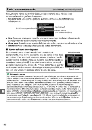 146
g
Criar, alterar o nome, ou eliminar pastas, ou seleccionar a pasta na qual serão
armazenadas as fotografias subsequentes.
• Seleccionar pasta: Seleccione a pasta na qual serão armazenadas as fotografias
subsequentes.
• Nova: Criar uma nova pasta e dar-lhe um nome como descrito abaixo. Os nomes de
pastas podem ter até cinco caracteres de comprimento.
• Alterar nome: Seleccionar uma pasta da lista e alterar-lhe o nome como descrito abaixo.
• Eliminar: Eliminar todas as pastas vazias do cartão de memória.
❚❚ Nomearealteraronomedepastas
Os nomes de pastas podem ter até cinco caracteres de
comprimento. Para mover o cursor na área do nome, rode o disco
de controlo. Para introduzir uma nova letra na posição actual do
cursor, utilize o multisselector para marcar o carácter desejado na
área do teclado e prima J. Para eliminar um carácter na actual
posição do cursor, prima o botão O. Prima o botão X para guardar
as alterações e voltar ao menu de configuração, ou prima G para
sair sem criar uma nova pasta ou alterar o nome da pasta.
Pasta de armazenamento Botão G ➜ B menu de configuração
D Nomes das pastas
No cartão de memória, os nomes das pastas são precedidos por um número de pasta de três
dígitos atribuído automaticamente pela câmara (p. ex., 100D3200). Cada pasta pode conter até
999 fotografias. Durante o disparo, as fotografias são armazenadas na pasta com o número mais
elevado com o nome seleccionado. Se uma fotografia for tirada quando a pasta actual estiver
cheia ou contiver uma fotografia com o número 9999, a câmara criará uma nova pasta
adicionando um ao número da pasta actual (p. ex., 101D3200). A câmara trata as pastas com o
mesmo nome mas diferentes números de pasta como sendo a mesma pasta. Por exemplo, se a
pasta NIKON for seleccionada para Pasta de armazenamento, as fotografias em todas as pastas
com o nome NIKON (100NIKON, 101NIKON, 102NIKON, etc.) serão visíveis quando Actual for
seleccionado para Pasta de reprodução (0 125). Alterar o nome muda todas as pastas com o
mesmo nome mas deixa intactos os números das pastas. Seleccionando Eliminar elimina as
pastas numeradas vazias, mas deixa as outras pastas com o mesmo nome intactas.
Pasta actual
Outras pastas
(por ordem alfabética)
D3200 (pasta predefinida)
Área do teclado
Área do nome
 