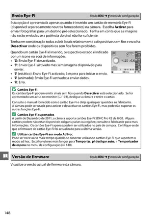 148
g
Esta opção é apresentada apenas quando é inserido um cartão de memória Eye-Fi
(disponível separadamente noutros fornecedores) na câmara. Escolha Activar para
enviar fotografias para um destino pré-seleccionado. Tenha em conta que as imagens
não serão enviadas se a potência do sinal não for suficiente.
Tenha em consideração todas as leis locais relativamente a dispositivos sem fios e escolha
Desactivar onde os dispositivos sem fios forem proibidos.
Quando um cartão Eye-Fi é inserido, o respectivo estado é indicado
por um ícone no ecrã de informações:
• 6: Envio Eye-Fi desactivado.
• 7: Envio Eye-Fi activado mas sem imagens disponíveis para
enviar.
• 8 (estático): Envio Eye-Fi activado; à espera para iniciar o envio.
• 8 (animado): Envio Eye-Fi activado; a enviar dados.
• !: Erro.
Visualize a versão actual de firmware da câmara.
Envio Eye-Fi Botão G ➜ B menu de configuração
D Cartões Eye-Fi
Os cartões Eye-Fi podem emitir sinais sem fios quando Desactivar está seleccionado. Se for
apresentado um aviso no monitor (0 193), desligue a câmara e retire o cartão.
Consulte o manual fornecido com o cartão Eye-Fi e dirija quaisquer questões ao fabricante.
A câmara pode ser usada para activar e desactivar os cartões Eye-Fi, mas pode não suportar as
outras funções Eye-Fi.
A Cartões Eye-Fi suportados
A partir de Dezembro de 2011, a câmara suporta cartões Eye-Fi SDHC Pro X2 de 8 GB. Alguns
cartões podem não estar disponíveis nalguns países ou regiões; consulte o fabricante para mais
informações. Os cartões Eye-Fi apenas podem ser utilizados no país de compra. Certifique-se de
que o firmware do cartão Eye-Fi foi actualizado para a última versão.
A Utilizar cartões Eye-Fi em modo Ad Hoc
Pode ser necessário mais tempo quando se conectar utilizando cartões Eye-Fi que suportem o
modo ad hoc. Escolha valores mais longos para Temporizs. p/ desligar auto. > Temporizador
de espera no menu de configuração (0 140).
Versão de firmware Botão G ➜ B menu de configuração
 