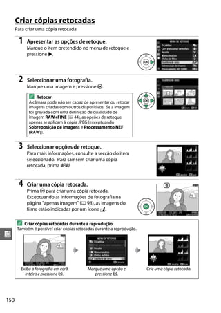 150
u
Criar cópias retocadas
Para criar uma cópia retocada:
1 Apresentar as opções de retoque.
Marque o item pretendido no menu de retoque e
pressione 2.
2 Seleccionar uma fotografia.
Marque uma imagem e pressione J.
3 Seleccionar opções de retoque.
Para mais informações, consulte a secção do item
seleccionado. Para sair sem criar uma cópia
retocada, prima G.
4 Criar uma cópia retocada.
Prima J para criar uma cópia retocada.
Exceptuando as informações de fotografia na
página "apenas imagem" (0 98), as imagens do
filme estão indicadas por um ícone N.
A Retocar
A câmara pode não ser capaz de apresentar ou retocar
imagens criadas com outros dispositivos. Se a imagem
foi gravada com uma definição de qualidade de
imagem RAW+FINE (0 44), as opções de retoque
apenas se aplicam à cópia JPEG (exceptuando
Sobreposição de imagens e Processamento NEF
(RAW)).
A Criar cópias retocadas durante a reprodução
Também é possível criar cópias retocadas durante a reprodução.
Exiba a fotografia em ecrâ
inteiro e pressione J.
Marque uma opção e
pressione J.
Crie uma cópia retocada.
 