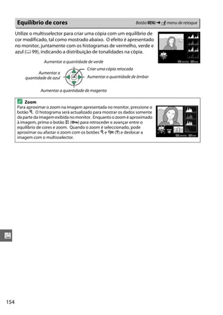 154
u
Utilize o multisselector para criar uma cópia com um equilíbrio de
cor modificado, tal como mostrado abaixo. O efeito é apresentado
no monitor, juntamente com os histogramas de vermelho, verde e
azul (0 99), indicando a distribuição de tonalidades na cópia.
Equilíbrio de cores Botão G ➜ N menu de retoque
A Zoom
Para aproximar o zoom na imagem apresentada no monitor, pressione o
botão X. O histograma será actualizado para mostrar os dados somente
da parte da imagem exibida no monitor. Enquanto o zoom é aproximado
à imagem, prima o botão A (L) para retroceder e avançar entre o
equilíbrio de cores e zoom. Quando o zoom é seleccionado, pode
aproximar ou afastar o zoom com os botões X e W (Q) e deslocar a
imagem com o multisselector.
Aumentar a quantidade de magenta
Aumentar a quantidade de verde
Aumentar a
quantidade de azul Aumentar a quantidade de âmbar
Criar uma cópia retocada
 