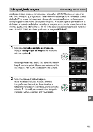155
u
A sobreposição de imagens combina duas fotografias NEF (RAW) existentes para criar
uma única fotografia que é guardada separadamente das originais; os resultados, usando
dados RAW do sensor de imagem da câmara, são consideravelmente melhores que as
sobreposições criadas numa aplicação de imagens. A nova imagem é guardada com as
definições actuais de qualidade e tamanho de imagem; antes de criar uma sobreposição,
defina a qualidade e o tamanho (0 44, 46; todas as opções estão disponíveis). Para criar
uma cópia NEF (RAW), escolha a qualidade de imagem NEF (RAW).
1 Seleccionar Sobreposição de imagens.
Marque Sobreposição de imagens no menu de
retoque e prima 2.
O diálogo mostrado à direita será apresentado com
Img. 1 marcado; prima J para apresentar uma lista
das imagens NEF (RAW) criadas com esta câmara.
2 Seleccionar a primeira imagem.
Use o multisselector para marcar a primeira
fotografia na sobreposição. Para visualizar a
fotografia marcada em ecrã inteiro, prima sem soltar
o botão X. Prima J para seleccionar a fotografia
marcada e voltar ao ecrã de pré-visualização.
Sobreposição de imagens Botão G ➜ N menu de retoque
+
 