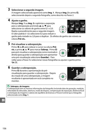 156
u
3 Seleccionar a segunda imagem.
A imagem seleccionada aparecerá como Img. 1. Marque Img. 2 e prima J,
seleccionando depois a segunda fotografia, como descrito no Passo 2.
4 Ajuste o ganho.
Marque Img. 1 ou Img. 2 e optimize a exposição
para a sobreposição premindo 1 ou 3 para
seleccionar os valores de ganho entre 0,1 e 2,0.
Repita o procedimento para a segunda imagem.
O valor padrão é 1,0; seleccione 0,5 para reduzir o
ganho pela metade ou 2,0 para o duplicar. Os efeitos do ganho são visíveis na
coluna Pré-vis..
5 Pré-visualizar a sobreposição.
Prima 4 ou 2 para colocar o cursor na coluna Pré-
vis. e prima 1 ou 3 para marcar Sobrep. Prima J
para pré-visualizar a sobreposição como mostrado à
direita (para guardar a sobreposição sem apresentar
uma pré-visualização seleccione Guardar). Para
voltar para o Passo 4 e seleccionar novas fotografias ou ajustar o ganho prima
W (Q).
6 Guardar a sobreposição.
Prima J durante a apresentação da pré-
visualização para guardar a sobreposição. Depois
da criação de uma sobreposição, a imagem
resultante é apresentada em ecrã completo no
monitor.
D Sobrepos. de imagens
A sobreposição tem as mesmas informações da fotografia (incluindo data de gravação, medição,
velocidade do obturador, abertura, modo de disparo, compensação de exposição, distância focal
e orientação da imagem) e valores de equilíbrio de brancos e Picture Control que a fotografia
seleccionada como Img. 1.
 