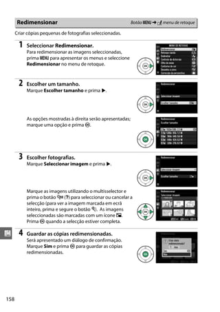 158
u
Criar cópias pequenas de fotografias seleccionadas.
1 Seleccionar Redimensionar.
Para redimensionar as imagens seleccionadas,
prima G para apresentar os menus e seleccione
Redimensionar no menu de retoque.
2 Escolher um tamanho.
Marque Escolher tamanho e prima 2.
As opções mostradas à direita serão apresentadas;
marque uma opção e prima J.
3 Escolher fotografias.
Marque Seleccionar imagem e prima 2.
Marque as imagens utilizando o multisselector e
prima o botão W (Q) para seleccionar ou cancelar a
selecção (para ver a imagem marcada em ecrã
inteiro, prima e segure o botão X). As imagens
seleccionadas são marcadas com um ícone 0.
Prima J quando a selecção estiver completa.
4 Guardar as cópias redimensionadas.
Será apresentado um diálogo de confirmação.
Marque Sim e prima J para guardar as cópias
redimensionadas.
Redimensionar Botão G ➜ N menu de retoque
 