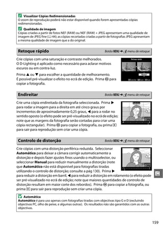 159
u
Crie cópias com uma saturação e contraste melhorados.
O D-Lighting é aplicado como necessário para aclarar motivos
escuros ou em contra-luz.
Prima 1 ou 3 para escolher a quantidade de melhoramento.
É possível pré-visualizar o efeito no ecrã de edição. Prima J para
copiar a fotografia.
Crie uma cópia endireitada da fotografia seleccionada. Prima 2
para rodar a imagem para a direita em até cinco graus por
incrementos de aproximadamente 0,25 graus, 4 para a rodar no
sentido oposto (o efeito pode ser pré-visualizado no ecrã de edição;
note que as margens da fotografia serão cortadas para criar uma
cópia rectangular). Prima J para copiar a fotografia, ou prima K
para sair para reprodução sem criar uma cópia.
Crie cópias com uma distorção periférica reduzida. Seleccionar
Automático para deixar a câmara corrigir automaticamente a
distorção e depois fazer ajustes finos usando o multisselector, ou
seleccionar Manual para reduzir manualmente a distorção (note
que Automático não está disponível para fotografias tiradas
utilizando o controlo de distorção; consulte a pág 130). Prima 2
para reduzir a distorção em barril, 4 para reduzir a distorção em rolamento (o efeito pode
ser pré-visualizado no ecrã de edição; note que maiores quantidades de controlo de
distorção resultam em maior corte dos rebordos). Prima J para copiar a fotografia, ou
prima K para sair para reprodução sem criar uma cópia.
A Visualizar Cópias Redimensionadas
O zoom de reprodução poderá não estar disponível quando forem apresentadas cópias
redimensionadas.
A Qualidade de imagem
Cópias criadas a partir de fotos NEF (RAW) ou NEF (RAW) + JPEG apresentam uma qualidade de
imagem de JPEG fine (0 44); as cópias recortadas criadas a partir de fotografias JPEG apresentam
a mesma qualidade de imagem que a do original.
Retoque rápido Botão G ➜ N menu de retoque
Endireitar Botão G ➜ N menu de retoque
Controlo de distorção Botão G ➜ N menu de retoque
D Automática
Automático é para uso apenas com fotografias tiradas com objectivas tipo G e D (excluindo
objectivas PC, olho de peixe, e algumas outras). Os resultados não são garantidos com as outras
objectivas.
 