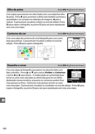 160
u
Criar cópias que parecem ter sido tiradas com uma objectiva olho
de peixe. Prima 2 para aumentar o efeito (isto também aumenta a
quantidade a ser cortada nos rebordos da imagem), 4 para o
reduzir. É possível pré-visualizar o efeito no ecrã de edição. Prima
J para copiar a fotografia, ou prima K para sair para reprodução
sem criar uma cópia.
Criar uma cópia de contorno de uma fotografia para usar como
base para pintura. É possível pré-visualizar o efeito no ecrã de
edição. Prima J para copiar a fotografia.
Cria uma cópia da fotografia que parece um desenho feito com
lápis coloridos. Prima 1 ou 3 para marcar Vividez ou Contornos
e prima 4 ou 2 para alterar. A vividez pode ser aumentada para
tornar as cores mais saturadas ou diminuída para ter um efeito
desbotado monocromático, enquanto os contornos podem ficar
mais grossos ou finos. Contornos mais grossos tornam as cores
mais saturadas. É possível pré-visualizar os resultados no ecrã de edição. Prima J para
copiar a fotografia, ou prima K para sair para reprodução sem criar uma cópia.
Olho de peixe Botão G ➜ N menu de retoque
Contorno de cor Botão G ➜ N menu de retoque
Antes Depois
Desenho a cores Botão G ➜ N menu de retoque
 