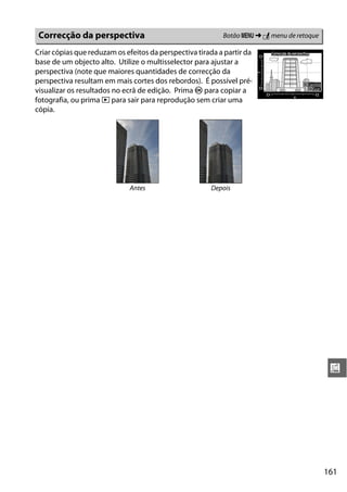 161
u
Criar cópias que reduzam os efeitos da perspectiva tirada a partir da
base de um objecto alto. Utilize o multisselector para ajustar a
perspectiva (note que maiores quantidades de correcção da
perspectiva resultam em mais cortes dos rebordos). É possível pré-
visualizar os resultados no ecrã de edição. Prima J para copiar a
fotografia, ou prima K para sair para reprodução sem criar uma
cópia.
Correcção da perspectiva Botão G ➜ N menu de retoque
Antes Depois
 