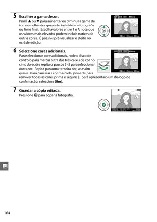 164
u
5 Escolher a gama de cor.
Prima 1 ou 3 para aumentar ou diminuir a gama de
tons semelhantes que serão incluídos na fotografia
ou filme final. Escolha valores entre 1 e 7; note que
os valores mais elevados podem incluir matizes de
outras cores. É possível pré-visualizar o efeito no
ecrã de edição.
6 Seleccione cores adicionais.
Para seleccionar cores adicionais, rode o disco de
controlo para marcar outra das três caixas de cor no
cimo do ecrã e repita os passos 3–5 para seleccionar
outra cor. Repita para uma terceira cor, se assim
quiser. Para cancelar a cor marcada, prima O (para
remover todas as cores, prima e segure O. Será apresentado um diálogo de
confirmação; seleccione Sim).
7 Guardar a cópia editada.
Pressione J para copiar a fotografia.
 
