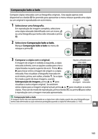 165
u
Compare cópias retocadas com as fotografias originais. Esta opção apenas está
disponível se o botão J for premido para apresentar o menu retocar quando uma cópia
ou um original é reproduzido em ecrã inteiro.
1 Seleccionar uma fotografia.
Em reprodução de imagem completa, seleccione
uma cópia retocada (identificada com um ícone N)
ou uma fotografia que tenha sido retocada e prima
J.
2 Seleccione Comparação lado-a-lado.
Marque Comparação lado-a-lado no menu de
retoque e prima J.
3 Comparar a cópia com o original.
A imagem de origem é exibida à esquerda, a cópia
retocada à direita, com as opções usadas para criar a
cópia listadas na parte superior do ecrã. Prima 4 ou
2 para trocar entre a imagem de origem e a cópia
retocada. Para visualizar a fotografia marcada em
ecrã inteiro, prima, sem soltar, o botão X. Se a cópia
foi criada a partir de duas imagens, usando
Sobreposição de imagens, prima 1 ou 3 para
visualizar a outra origem original. Se existirem
várias cópias para a imagem original actual, prima 1 ou 3 para visualizar as outras
cópias. Para sair do modo de reprodução, prima o botão K, ou prima J para voltar
à reprodução com a imagem marcada apresentada.
Comparação lado-a-lado
D Comparação lado-a-lado
A imagem fonte não será apresentada se a cópia tiver sido criada a partir de uma fotografia que
tenha sido eliminada ou que estivesse protegida quando a cópia foi efectuada (0 105).
Opções utilizadas para
criar cópia
Imagem
de origem
Cópias
retocadas
 