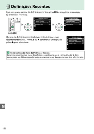 166
w
m Definições Recentes
Para apresentar o menu de definições recentes, prima G e seleccione o separador
m (definições recentes).
O menu de definições recentes lista as vinte definições mais
recentemente usadas. Prima 1 ou 3 para marcar uma opção e
prima 2 para seleccionar.
Botão G
A Remover Itens do Menu de Definições Recentes
Para remover um item do menu de definições recentes, marque-o e prima o botão O. Será
apresentado um diálogo de confirmação; prima novamente O para remover o item seleccionado.
 