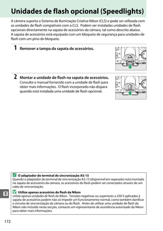 172
n
Unidades de flash opcional (Speedlights)
A câmera suporta o Sistema de Iluminação Criativa Nikon (CLS) e pode ser utilizada com
as unidades de flash compatíveis com o CLS. Podem ser instaladas unidades de flash
opcionais directamente na sapata de acessórios da câmara, tal como descrito abaixo.
A sapata de acessórios está equipada com um bloqueio de segurança para unidades de
flash com um pino de bloqueio.
1 Remover a tampa da sapata de acessórios.
2 Montar a unidade de flash na sapata de acessórios.
Consulte o manual fornecido com a unidade de flash para
obter mais informações. O flash incorporado não dispara
quando está instalada uma unidade de flash opcional.
A O adaptador do terminal de sincronização AS-15
Quando o adaptador do terminal de sincronização AS-15 (disponível em separado) está montado
na sapata de acessórios da câmara, os acessórios do flash podem ser conectados através de um
cabo de sincronização.
D Utilize apenas acessórios de flash da Nikon
Utilize apenas unidades de flash da Nikon. Tensões negativas ou superiores a 250 V aplicadas à
sapata de acessórios podem não só impedir um funcionamento normal, como também danificar
o circuito de sincronização da câmara ou do flash. Antes de utilizar uma unidade de flash da
Nikon não incluído nesta secção, contacte um representante de assistência autorizado da Nikon
para obter mais informações.
 